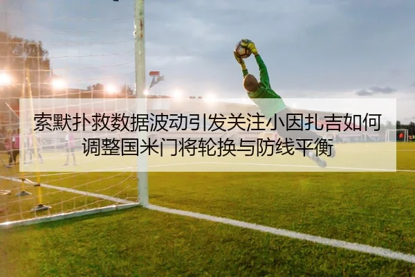 索默扑救数据波动引发关注小因扎吉如何调整国米门将轮换与防线平衡