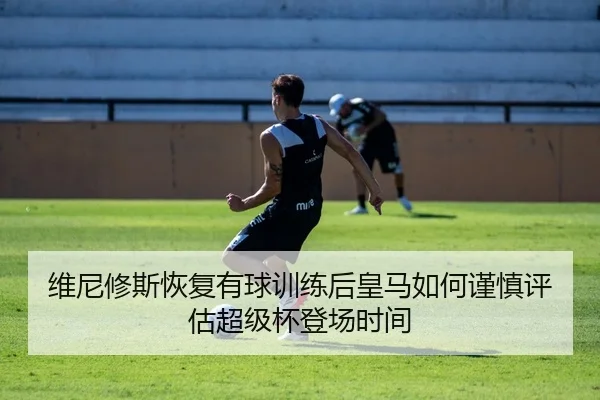 维尼修斯恢复有球训练后皇马如何谨慎评估超级杯登场时间